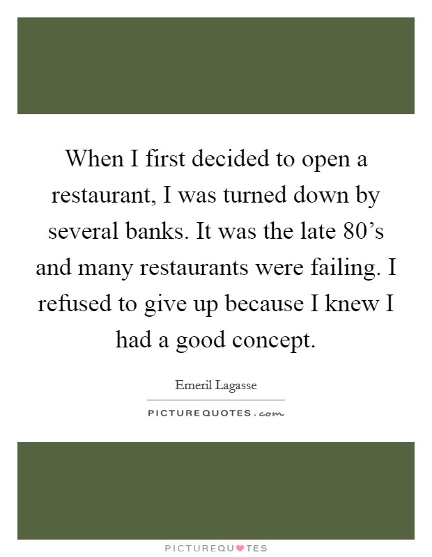 When I first decided to open a restaurant, I was turned down by several banks. It was the late 80's and many restaurants were failing. I refused to give up because I knew I had a good concept. Picture Quote #1