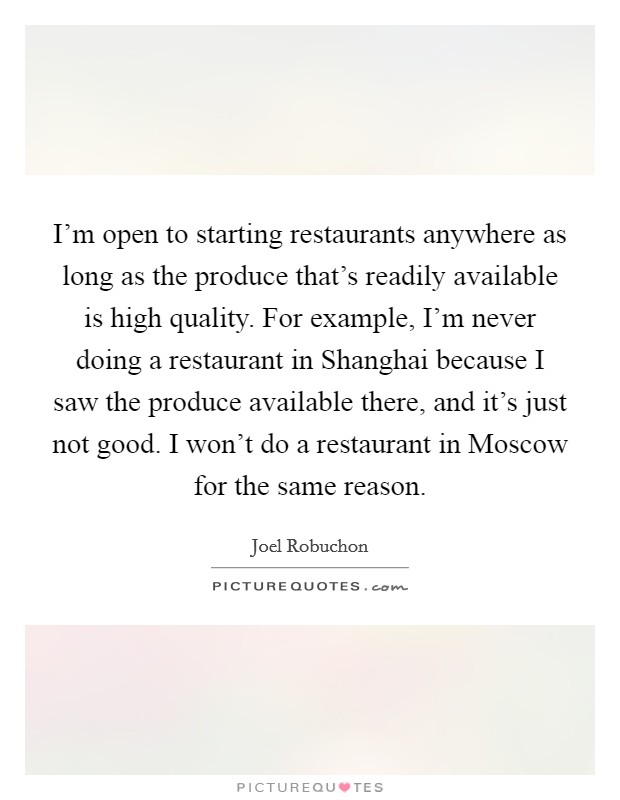 I'm open to starting restaurants anywhere as long as the produce that's readily available is high quality. For example, I'm never doing a restaurant in Shanghai because I saw the produce available there, and it's just not good. I won't do a restaurant in Moscow for the same reason. Picture Quote #1