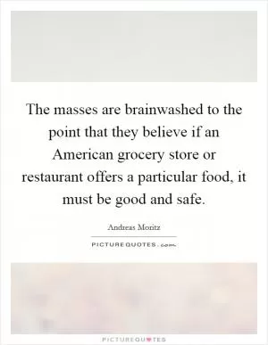 The masses are brainwashed to the point that they believe if an American grocery store or restaurant offers a particular food, it must be good and safe Picture Quote #1