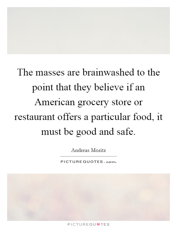The masses are brainwashed to the point that they believe if an American grocery store or restaurant offers a particular food, it must be good and safe. Picture Quote #1