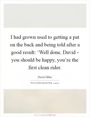 I had grown used to getting a pat on the back and being told after a good result: ‘Well done, David - you should be happy, you’re the first clean rider Picture Quote #1
