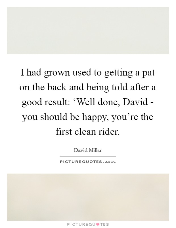 I had grown used to getting a pat on the back and being told after a good result: ‘Well done, David - you should be happy, you're the first clean rider. Picture Quote #1