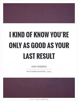 I kind of know you’re only as good as your last result Picture Quote #1