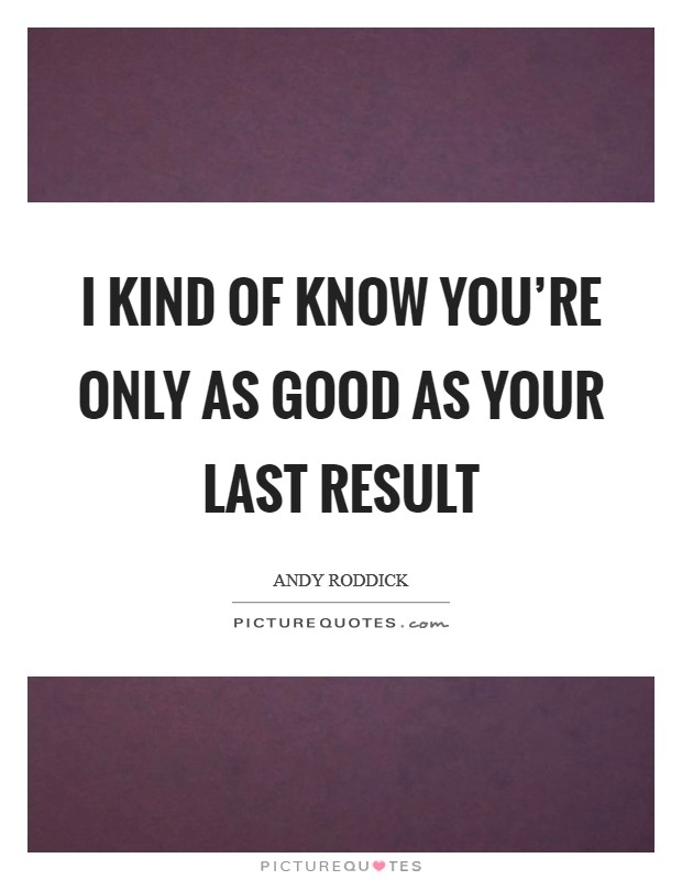 I kind of know you're only as good as your last result Picture Quote #1