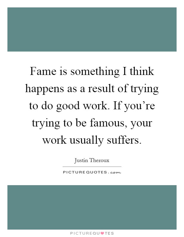 Fame is something I think happens as a result of trying to do good work. If you're trying to be famous, your work usually suffers. Picture Quote #1