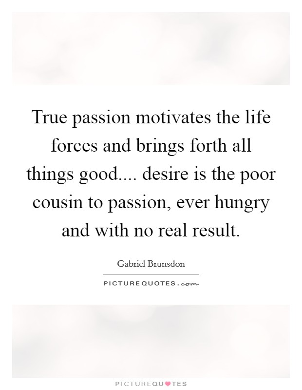 True passion motivates the life forces and brings forth all things good.... desire is the poor cousin to passion, ever hungry and with no real result. Picture Quote #1