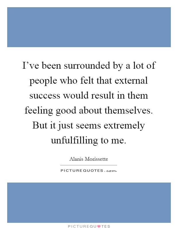 I've been surrounded by a lot of people who felt that external success would result in them feeling good about themselves. But it just seems extremely unfulfilling to me. Picture Quote #1