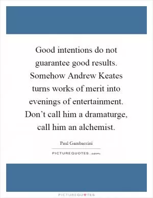 Good intentions do not guarantee good results. Somehow Andrew Keates turns works of merit into evenings of entertainment. Don’t call him a dramaturge, call him an alchemist Picture Quote #1