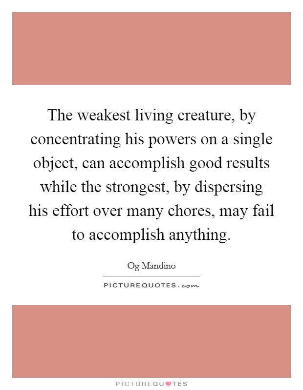 The weakest living creature, by concentrating his powers on a single object, can accomplish good results while the strongest, by dispersing his effort over many chores, may fail to accomplish anything. Picture Quote #1