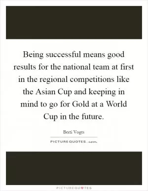 Being successful means good results for the national team at first in the regional competitions like the Asian Cup and keeping in mind to go for Gold at a World Cup in the future Picture Quote #1