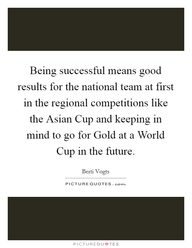 Being successful means good results for the national team at first in the regional competitions like the Asian Cup and keeping in mind to go for Gold at a World Cup in the future. Picture Quote #1