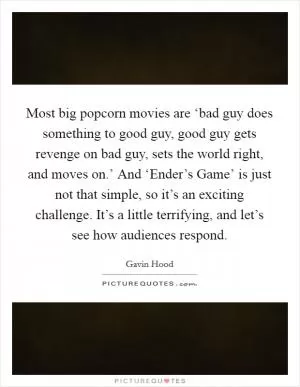 Most big popcorn movies are ‘bad guy does something to good guy, good guy gets revenge on bad guy, sets the world right, and moves on.’ And ‘Ender’s Game’ is just not that simple, so it’s an exciting challenge. It’s a little terrifying, and let’s see how audiences respond Picture Quote #1