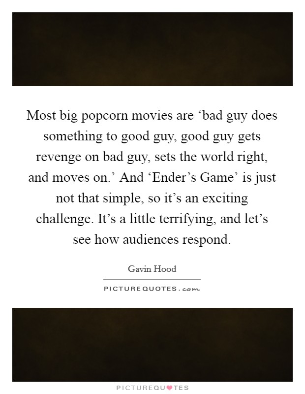 Most big popcorn movies are ‘bad guy does something to good guy, good guy gets revenge on bad guy, sets the world right, and moves on.' And ‘Ender's Game' is just not that simple, so it's an exciting challenge. It's a little terrifying, and let's see how audiences respond. Picture Quote #1