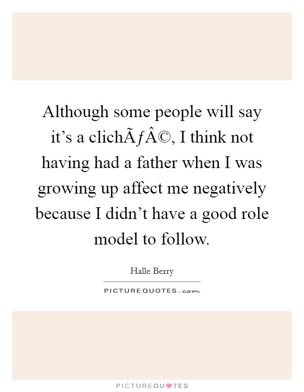 Although some people will say it's a clichÃƒÂ©, I think not having had a father when I was growing up affect me negatively because I didn't have a good role model to follow. Picture Quote #1