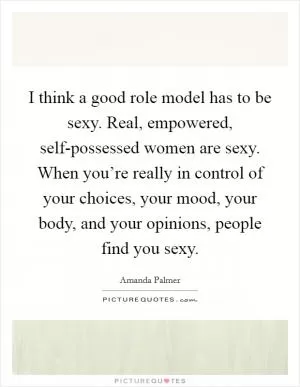 I think a good role model has to be sexy. Real, empowered, self-possessed women are sexy. When you’re really in control of your choices, your mood, your body, and your opinions, people find you sexy Picture Quote #1