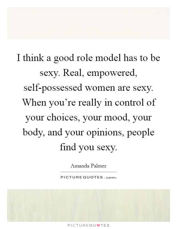I think a good role model has to be sexy. Real, empowered, self-possessed women are sexy. When you're really in control of your choices, your mood, your body, and your opinions, people find you sexy. Picture Quote #1