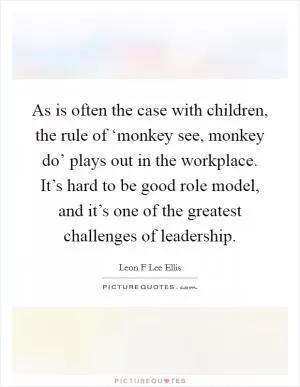 As is often the case with children, the rule of ‘monkey see, monkey do’ plays out in the workplace. It’s hard to be good role model, and it’s one of the greatest challenges of leadership Picture Quote #1