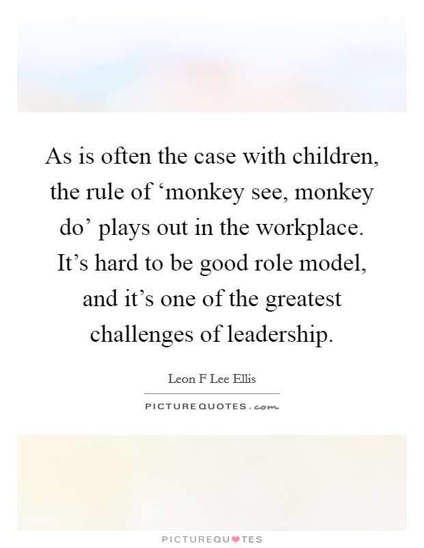 As is often the case with children, the rule of ‘monkey see, monkey do' plays out in the workplace. It's hard to be good role model, and it's one of the greatest challenges of leadership. Picture Quote #1