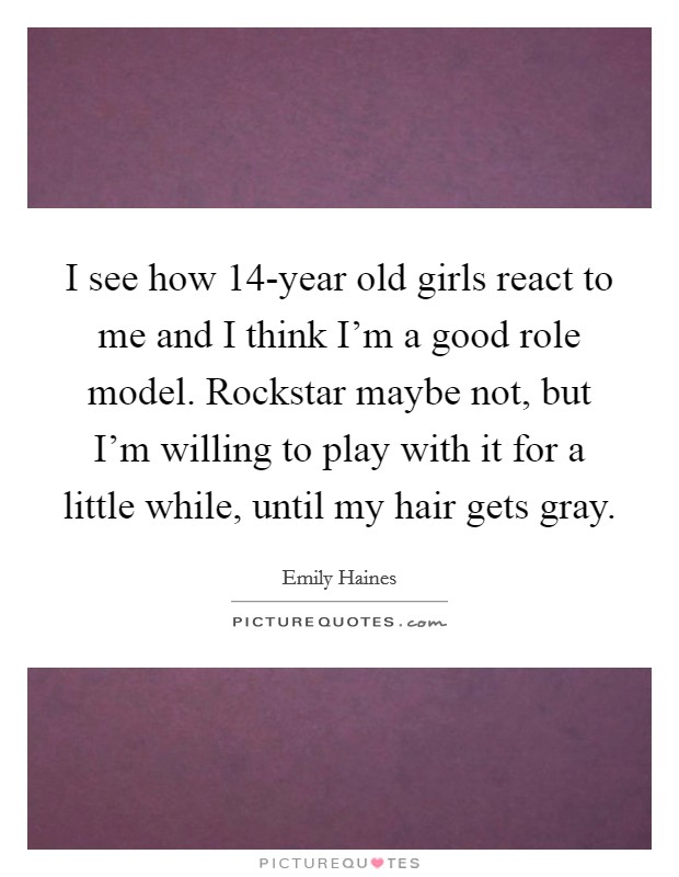 I see how 14-year old girls react to me and I think I'm a good role model. Rockstar maybe not, but I'm willing to play with it for a little while, until my hair gets gray. Picture Quote #1
