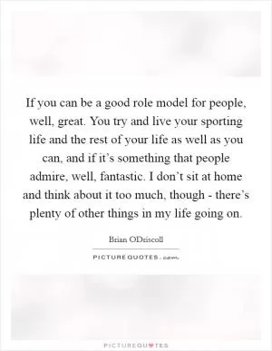 If you can be a good role model for people, well, great. You try and live your sporting life and the rest of your life as well as you can, and if it’s something that people admire, well, fantastic. I don’t sit at home and think about it too much, though - there’s plenty of other things in my life going on Picture Quote #1
