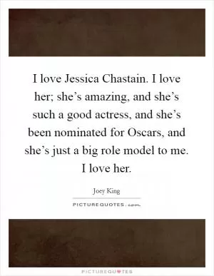 I love Jessica Chastain. I love her; she’s amazing, and she’s such a good actress, and she’s been nominated for Oscars, and she’s just a big role model to me. I love her Picture Quote #1