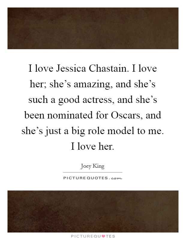 I love Jessica Chastain. I love her; she's amazing, and she's such a good actress, and she's been nominated for Oscars, and she's just a big role model to me. I love her. Picture Quote #1