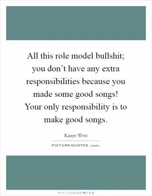 All this role model bullshit; you don’t have any extra responsibilities because you made some good songs! Your only responsibility is to make good songs Picture Quote #1