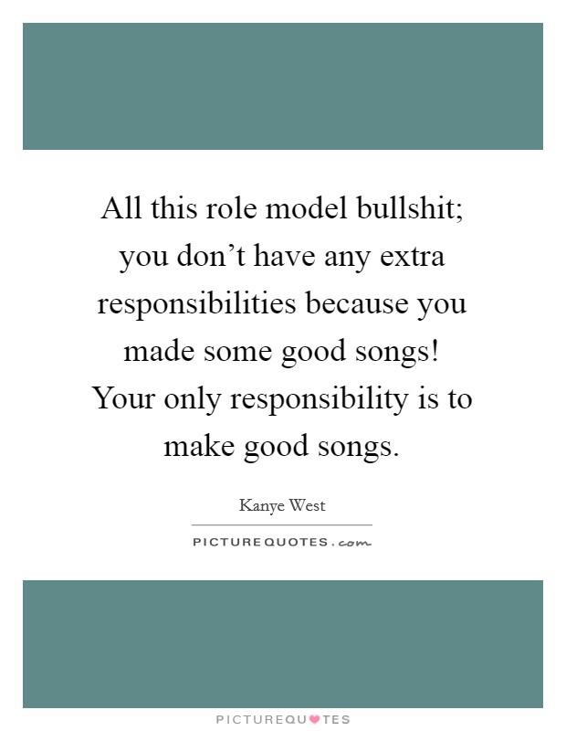 All this role model bullshit; you don't have any extra responsibilities because you made some good songs! Your only responsibility is to make good songs. Picture Quote #1