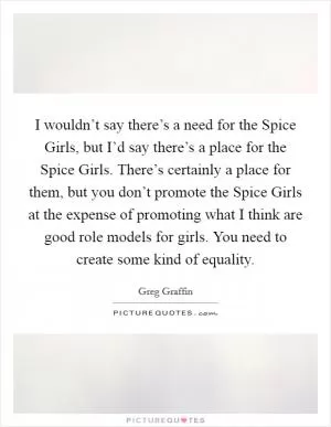 I wouldn’t say there’s a need for the Spice Girls, but I’d say there’s a place for the Spice Girls. There’s certainly a place for them, but you don’t promote the Spice Girls at the expense of promoting what I think are good role models for girls. You need to create some kind of equality Picture Quote #1