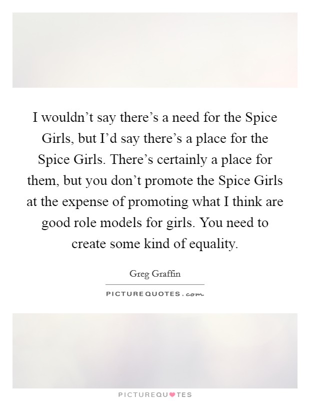 I wouldn't say there's a need for the Spice Girls, but I'd say there's a place for the Spice Girls. There's certainly a place for them, but you don't promote the Spice Girls at the expense of promoting what I think are good role models for girls. You need to create some kind of equality. Picture Quote #1