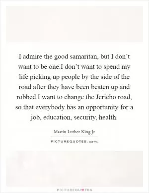 I admire the good samaritan, but I don’t want to be one.I don’t want to spend my life picking up people by the side of the road after they have been beaten up and robbed.I want to change the Jericho road, so that everybody has an opportunity for a job, education, security, health Picture Quote #1