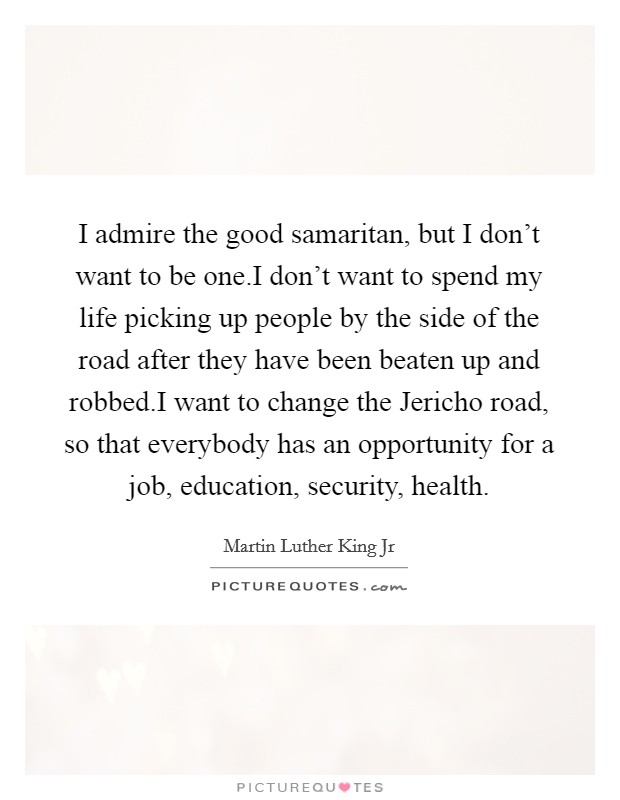 I admire the good samaritan, but I don't want to be one.I don't want to spend my life picking up people by the side of the road after they have been beaten up and robbed.I want to change the Jericho road, so that everybody has an opportunity for a job, education, security, health. Picture Quote #1