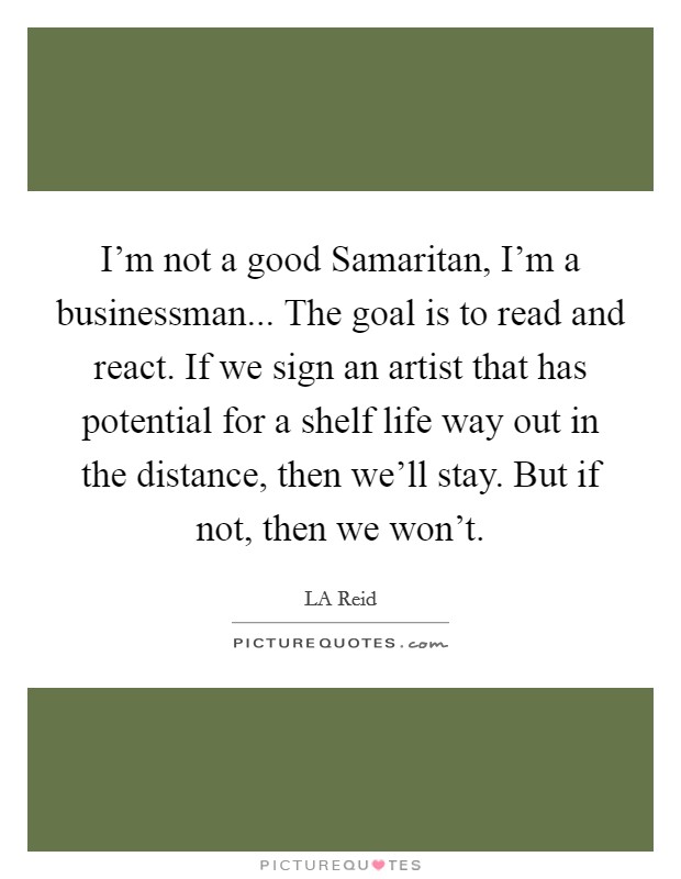 I'm not a good Samaritan, I'm a businessman... The goal is to read and react. If we sign an artist that has potential for a shelf life way out in the distance, then we'll stay. But if not, then we won't. Picture Quote #1