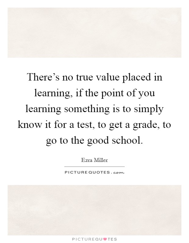 There's no true value placed in learning, if the point of you learning something is to simply know it for a test, to get a grade, to go to the good school. Picture Quote #1
