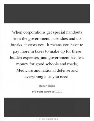 When corporations get special handouts from the government, subsidies and tax breaks, it costs you. It means you have to pay more in taxes to make up for these hidden expenses, and government has less money for good schools and roads, Medicare and national defense and everything else you need Picture Quote #1