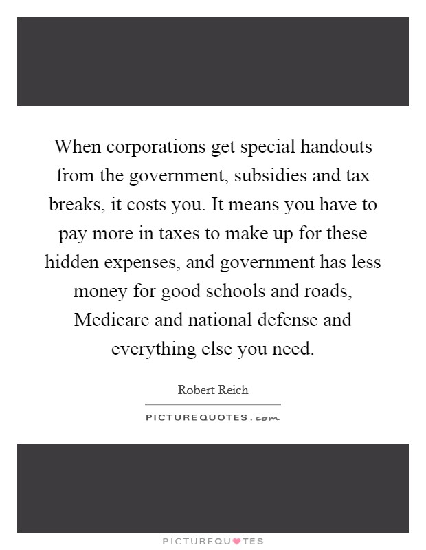 When corporations get special handouts from the government, subsidies and tax breaks, it costs you. It means you have to pay more in taxes to make up for these hidden expenses, and government has less money for good schools and roads, Medicare and national defense and everything else you need. Picture Quote #1