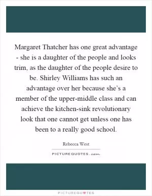 Margaret Thatcher has one great advantage - she is a daughter of the people and looks trim, as the daughter of the people desire to be. Shirley Williams has such an advantage over her because she’s a member of the upper-middle class and can achieve the kitchen-sink revolutionary look that one cannot get unless one has been to a really good school Picture Quote #1