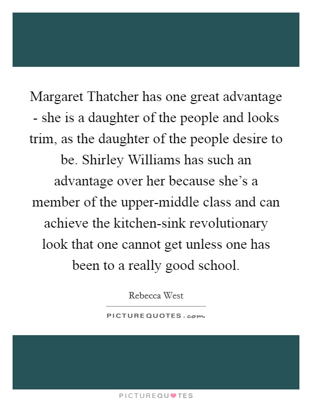 Margaret Thatcher has one great advantage - she is a daughter of the people and looks trim, as the daughter of the people desire to be. Shirley Williams has such an advantage over her because she's a member of the upper-middle class and can achieve the kitchen-sink revolutionary look that one cannot get unless one has been to a really good school. Picture Quote #1