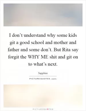 I don’t understand why some kids git a good school and mother and father and some don’t. But Rita say forgit the WHY ME shit and git on to what’s next Picture Quote #1