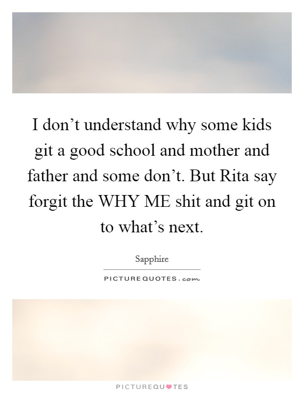 I don't understand why some kids git a good school and mother and father and some don't. But Rita say forgit the WHY ME shit and git on to what's next. Picture Quote #1
