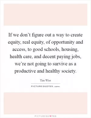 If we don’t figure out a way to create equity, real equity, of opportunity and access, to good schools, housing, health care, and decent paying jobs, we’re not going to survive as a productive and healthy society Picture Quote #1