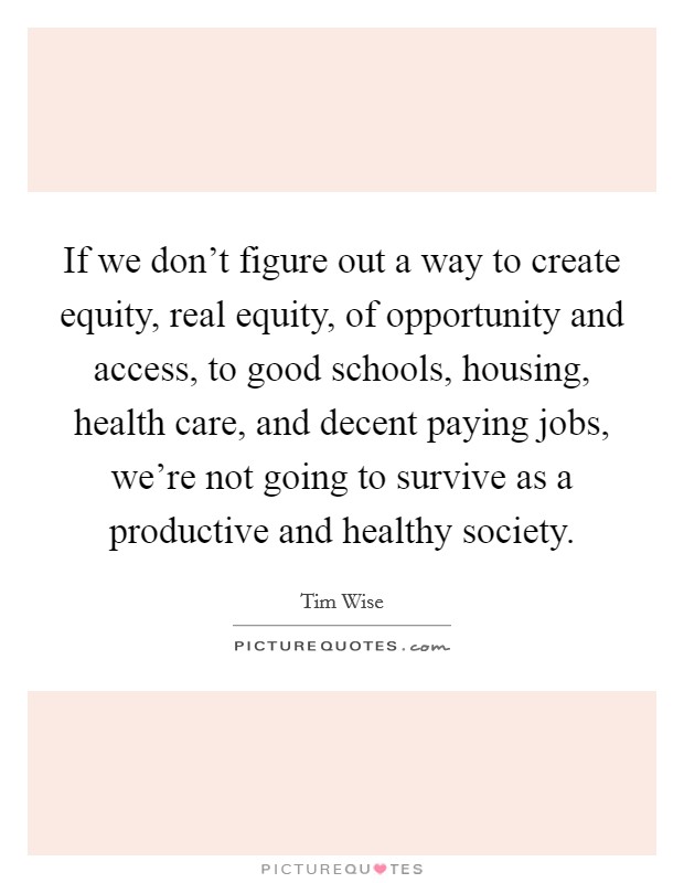 If we don't figure out a way to create equity, real equity, of opportunity and access, to good schools, housing, health care, and decent paying jobs, we're not going to survive as a productive and healthy society. Picture Quote #1
