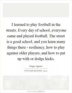 I learned to play football in the streets. Every day of school, everyone came and played football. The street is a good school, and you learn many things there - resiliency, how to play against older players, and how to put up with or dodge kicks Picture Quote #1