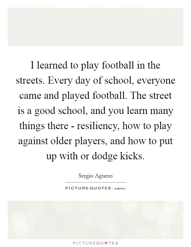I learned to play football in the streets. Every day of school, everyone came and played football. The street is a good school, and you learn many things there - resiliency, how to play against older players, and how to put up with or dodge kicks. Picture Quote #1