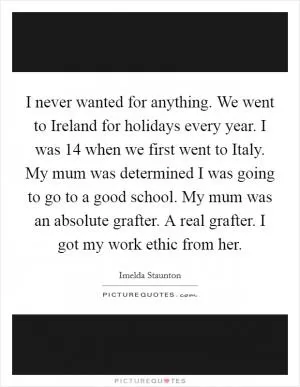 I never wanted for anything. We went to Ireland for holidays every year. I was 14 when we first went to Italy. My mum was determined I was going to go to a good school. My mum was an absolute grafter. A real grafter. I got my work ethic from her Picture Quote #1