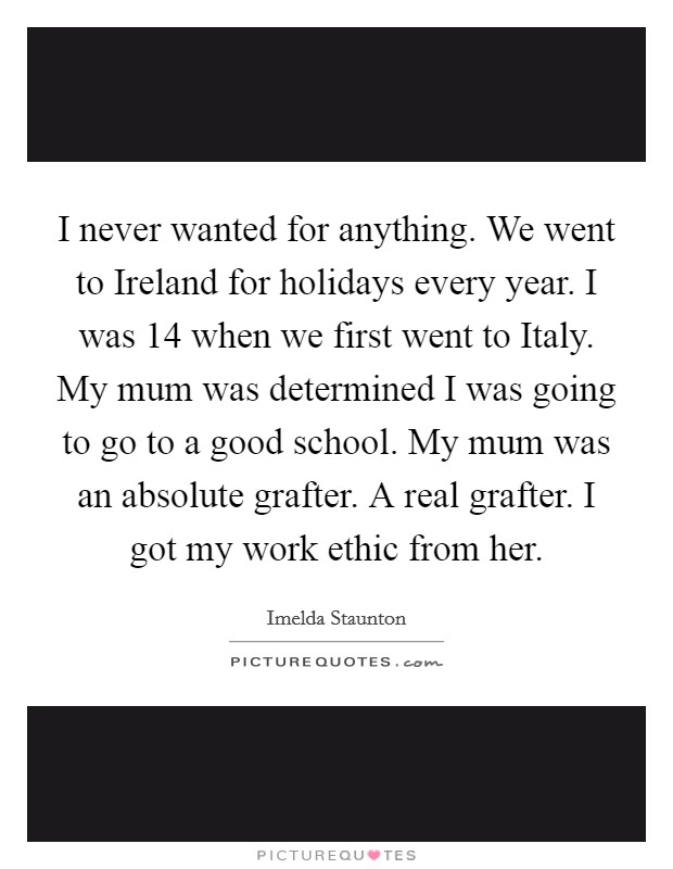 I never wanted for anything. We went to Ireland for holidays every year. I was 14 when we first went to Italy. My mum was determined I was going to go to a good school. My mum was an absolute grafter. A real grafter. I got my work ethic from her. Picture Quote #1