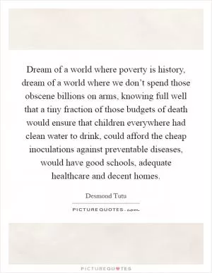 Dream of a world where poverty is history, dream of a world where we don’t spend those obscene billions on arms, knowing full well that a tiny fraction of those budgets of death would ensure that children everywhere had clean water to drink, could afford the cheap inoculations against preventable diseases, would have good schools, adequate healthcare and decent homes Picture Quote #1