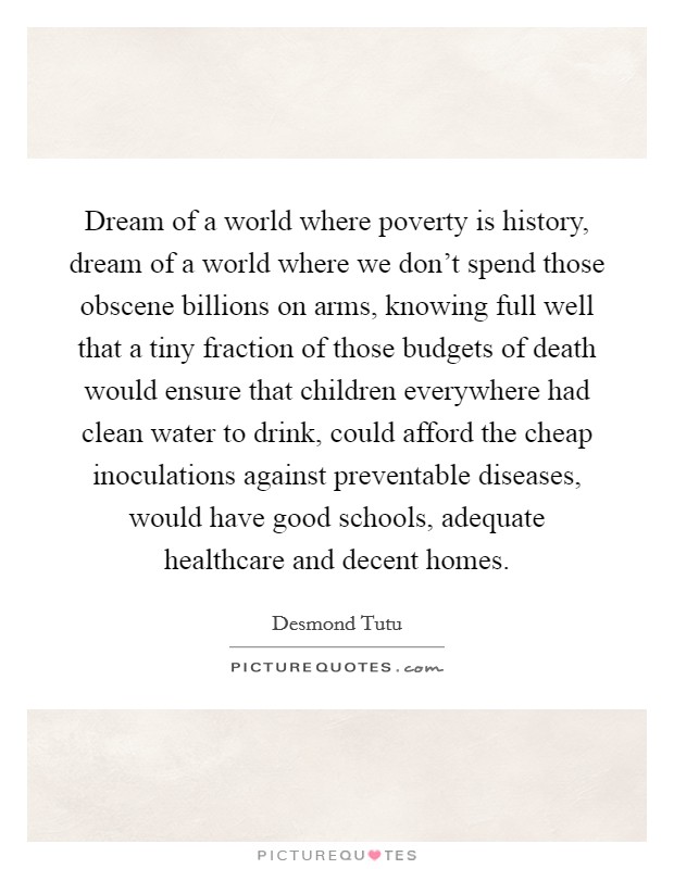 Dream of a world where poverty is history, dream of a world where we don't spend those obscene billions on arms, knowing full well that a tiny fraction of those budgets of death would ensure that children everywhere had clean water to drink, could afford the cheap inoculations against preventable diseases, would have good schools, adequate healthcare and decent homes. Picture Quote #1
