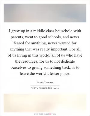 I grew up in a middle class household with parents, went to good schools, and never feared for anything, never wanted for anything that was really important. For all of us living in this world, all of us who have the resources, for us to not dedicate ourselves to giving something back, is to leave the world a lesser place Picture Quote #1