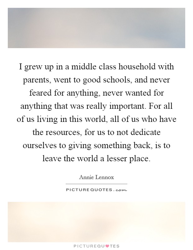 I grew up in a middle class household with parents, went to good schools, and never feared for anything, never wanted for anything that was really important. For all of us living in this world, all of us who have the resources, for us to not dedicate ourselves to giving something back, is to leave the world a lesser place. Picture Quote #1
